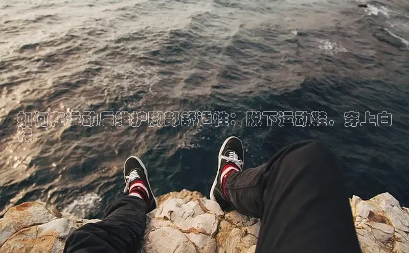 意昂2账号登录入口中海达如何在运动后维护脚部舒适性：脱下运动鞋，穿上白
袜