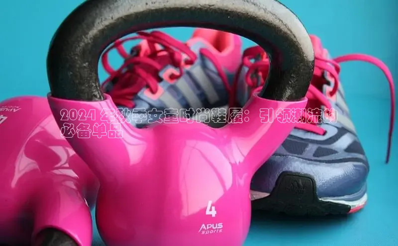 意昂2登录百度智能门户2024 年秋季女童时尚鞋履：引领潮流的
必备单品