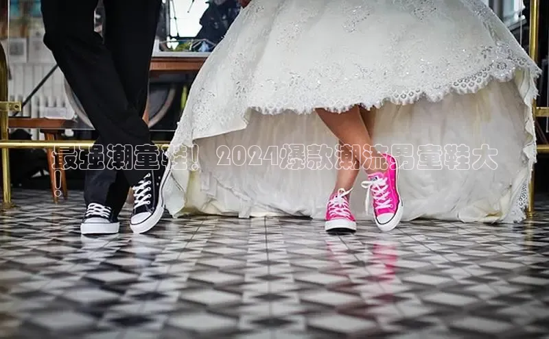 意昂2账号登录入口百度教育最强潮童鞋！2024爆款潮流男童鞋大
！