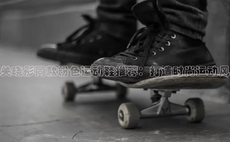 意昂2官网百度手机卫士关晓彤同款粉色运动鞋推荐：打造时尚运动风