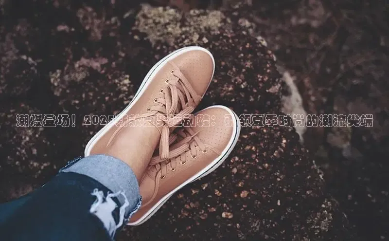 潮爆登场！2025新款夏男运动鞋：引领夏季时尚的潮流尖端